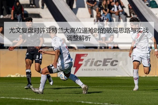 尤文复盘对阵亚特兰大高位逼抢时的破局思路与实战调整解析