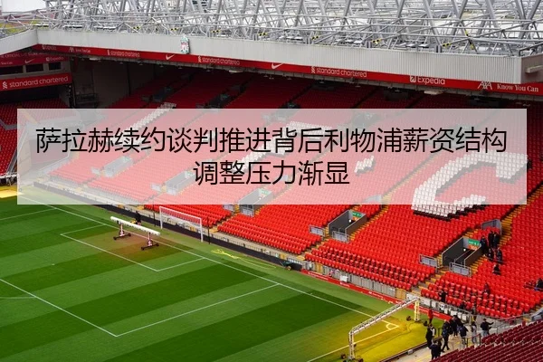 萨拉赫续约谈判推进背后利物浦薪资结构调整压力渐显